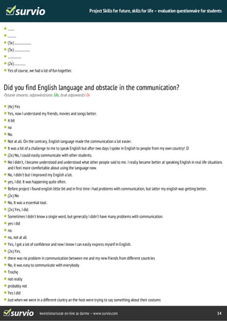 Project Skills for future, skills for life – evaluation questionnaire for students 
........ 
.......... 
(3x) .................... 
(3x) .................. 
................ 
(2x) ............. 
Yes of course, we had a lot of fun together. 
Did you find English language and obstacle in the communication? 
Pytanie otwarte, odpowiedziano 58x, brak odpowiedzi 0x 
(4x) Yes 
Yes, now I understand my friends, movies and songs better. 
A bit 
no 
No. 
Not at all. On the contrary, English language made the communication a lot easier. 
It was a bit of a challenge to me to speak English but after two days I spoke in English to people from my own country! :D 
(2x) No, I could easily communicate with other students. 
No I didn't, I became understood and understood what other people said to me. I really became better at speaking English in real life situations 
and I feel more comfortable about using the language now. 
No, I didn't but I improved my English a lot. 
yes, I did. It was happening quite often. 
Before project i found english little bit and in first time i had problems with communication, but latter my english was getting better. 
(2x) No 
No, It was a essential tool. 
(2x) Yes, I did. 
Sometimes I didn't know a single word, but generally I didn't have many problems with communication. 
yes i did 
no. 
no, not at all 
Yes, I got a lot of confidence and now I know I can easily express myself in English. 
(2x) Yes. 
there was no problem in communication between me and my new friends from different countries 
No, it was easy to communicate with everybody. 
Trochę 
not really 
probably not 
Yes I did 
Just when we were in a different ciuntry an the host were trying to say something about their costums 
kwestionariusze on-line za darmo – www.survio.com 14 
 