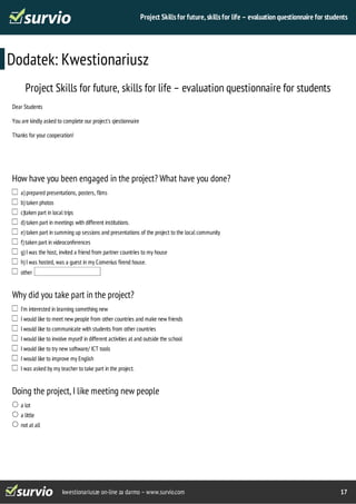 Project Skills for future, skills for life – evaluation questionnaire for students 
Dodatek: Kwestionariusz 
Project Skills for future, skills for life – evaluation questionnaire for students 
Dear Students 
You are kindly asked to complete our project's qiestionnaire 
Thanks for your cooperation! 
How have you been engaged in the project? What have you done? 
a) prepared presentations, posters, films 
b) taken photos 
c)taken part in local trips 
d) taken part in meetings with different institutions. 
e) taken part in summing up sessions and presentations of the project to the local community 
f) taken part in videoconferences 
g) I was the host, invited a friend from partner countries to my house 
h) I was hosted, was a guest in my Comenius firend house. 
other 
Why did you take part in the project? 
I’m interested in learning something new 
I would like to meet new people from other countries and make new friends 
I would like to communicate with students from other countries 
I would like to involve myself in different activities at and outside the school 
I would like to try new software/ ICT tools 
I would like to improve my English 
I was asked by my teacher to take part in the project. 
Doing the project, I like meeting new people 
kwestionariusze on-line za darmo – www.survio.com 17 
a lot 
a little 
not at all 
 