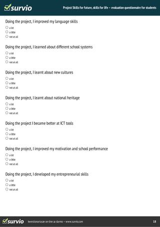 Project Skills for future, skills for life – evaluation questionnaire for students 
Doing the project, I improved my language skills 
kwestionariusze on-line za darmo – www.survio.com 18 
a lot 
a little 
not at all 
Doing the project, I learned about different school systems 
a lot 
a little 
not at all 
Doing the project, I learnt about new cultures 
a lot 
a little 
not at all 
Doing the project, I learnt about national heritage 
a lot 
a little 
not at all 
Doing the project I became better at ICT tools 
a lot 
a little 
not at all 
Doing the project, I improved my motivation and school performance 
a lot 
a little 
not at all 
Doing the project, I developed my entrepreneurial skills 
a lot 
a little 
not at all 
 