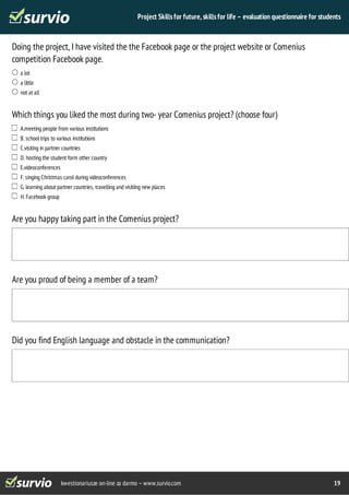 Project Skills for future, skills for life – evaluation questionnaire for students 
Doing the project, I have visited the the Facebook page or the project website or Comenius 
competition Facebook page. 
kwestionariusze on-line za darmo – www.survio.com 19 
a lot 
a little 
not at all 
Which things you liked the most during two- year Comenius project? (choose four) 
A.meeting people from various institutions 
B. school trips to various institutions 
C.visiting in partner countries 
D. hosting the student form other country 
E.videoconferences 
F. singing Christmas carol during videoconferences 
G. learning about partner countries, travelling and visitiing new places 
H. Facebook group 
Are you happy taking part in the Comenius project? 
Are you proud of being a member of a team? 
Did you find English language and obstacle in the communication? 
