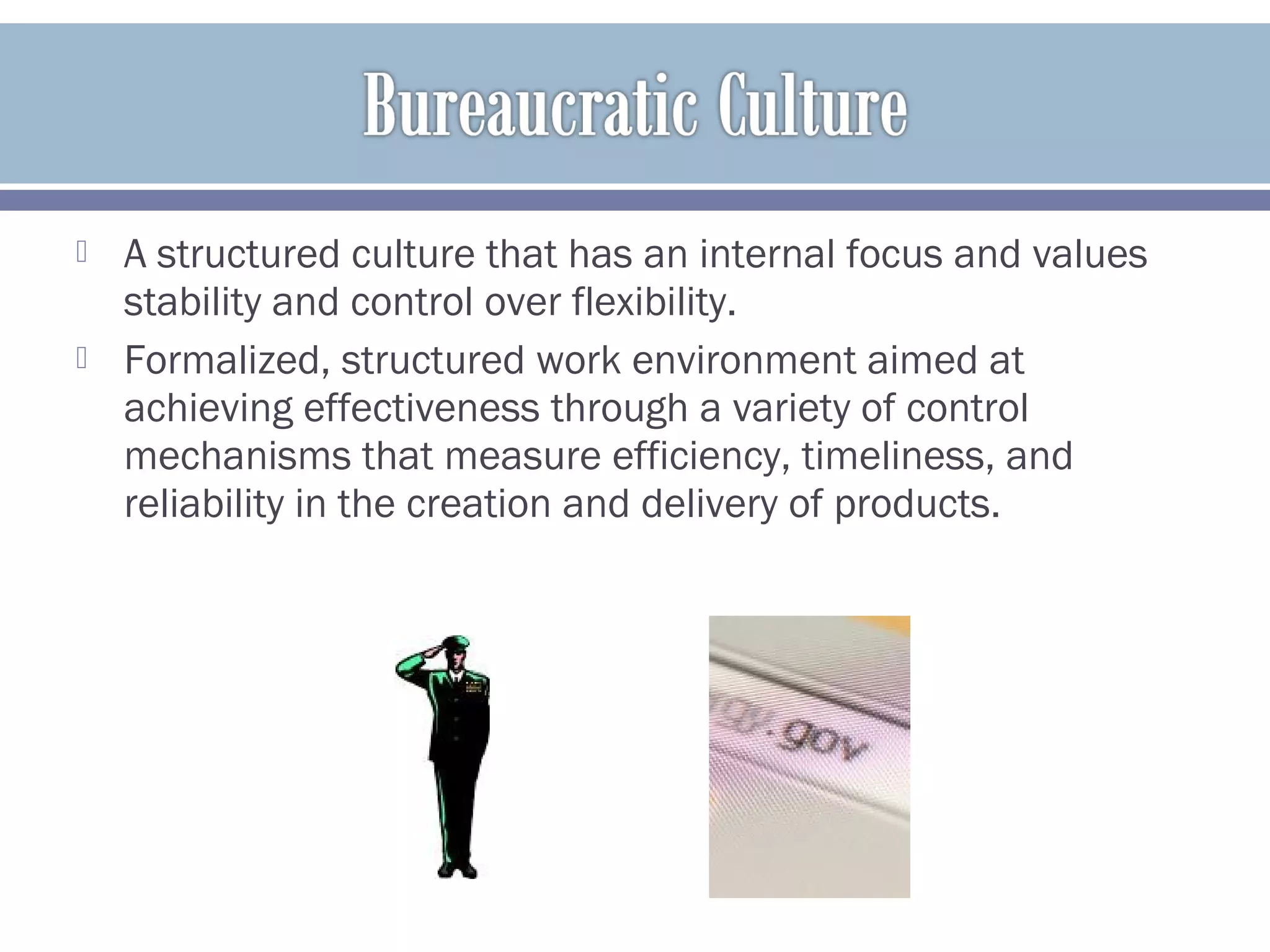  A structured culture that has an internal focus and values
stability and control over flexibility.
 Formalized, structured work environment aimed at
achieving effectiveness through a variety of control
mechanisms that measure efficiency, timeliness, and
reliability in the creation and delivery of products.
 