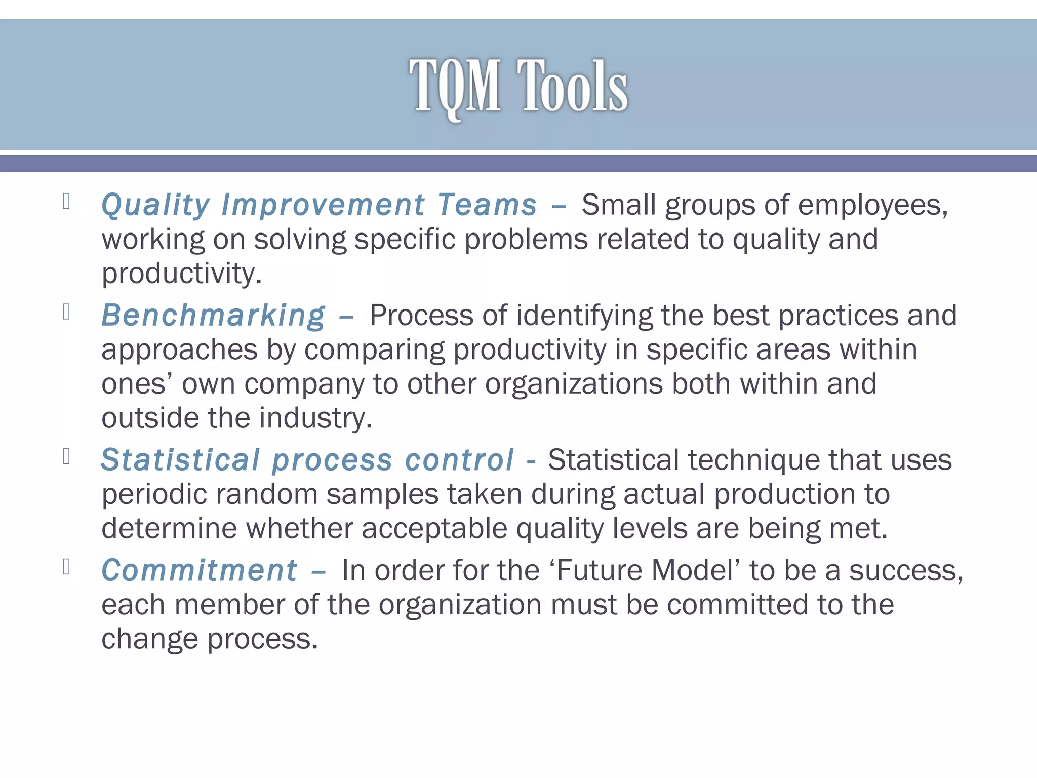  Quality Improvement Teams – Small groups of employees,
working on solving specific problems related to quality and
productivity.
 Benchmarking – Process of identifying the best practices and
approaches by comparing productivity in specific areas within
ones’ own company to other organizations both within and
outside the industry.
 Statistical process control - Statistical technique that uses
periodic random samples taken during actual production to
determine whether acceptable quality levels are being met.
 Commitment – In order for the ‘Future Model’ to be a success,
each member of the organization must be committed to the
change process.
 