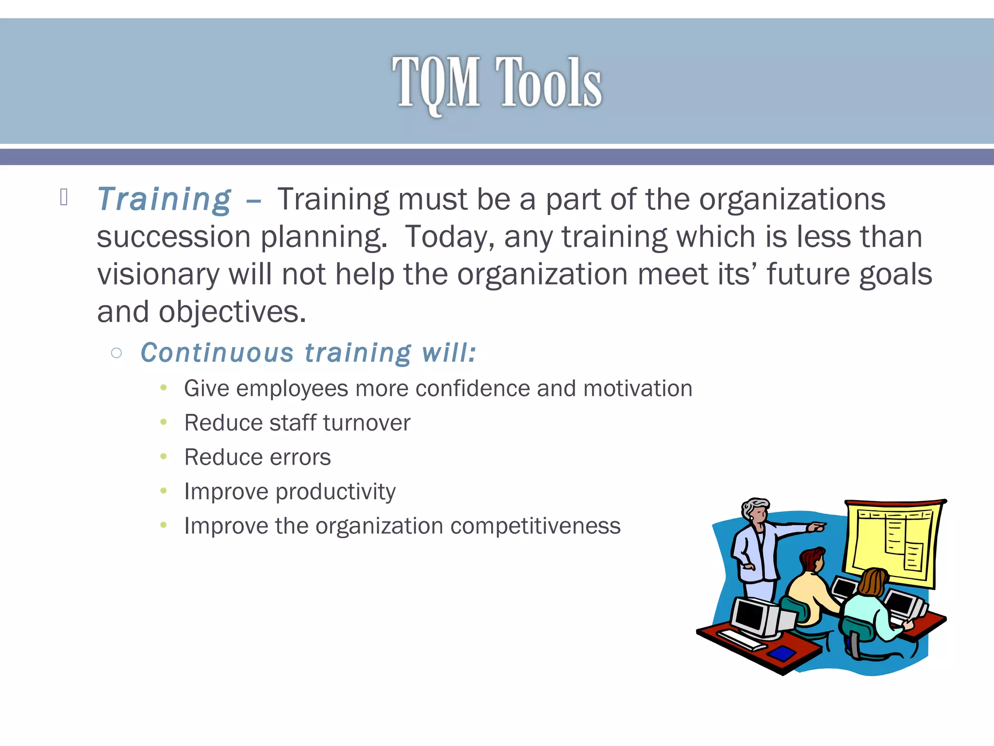  Training – Training must be a part of the organizations
succession planning. Today, any training which is less than
visionary will not help the organization meet its’ future goals
and objectives.
o Continuous training will:
• Give employees more confidence and motivation
• Reduce staff turnover
• Reduce errors
• Improve productivity
• Improve the organization competitiveness
 