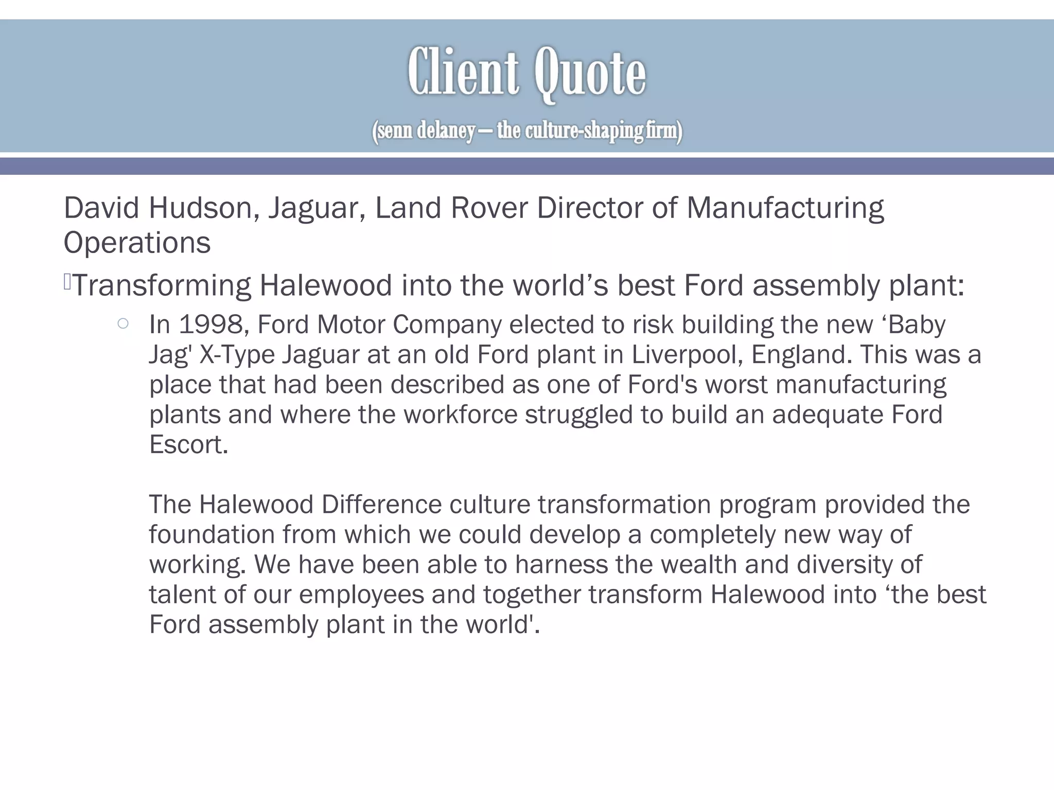 David Hudson, Jaguar, Land Rover Director of Manufacturing
Operations
Transforming Halewood into the world’s best Ford assembly plant:
o In 1998, Ford Motor Company elected to risk building the new ‘Baby
Jag' X-Type Jaguar at an old Ford plant in Liverpool, England. This was a
place that had been described as one of Ford's worst manufacturing
plants and where the workforce struggled to build an adequate Ford
Escort.
The Halewood Difference culture transformation program provided the
foundation from which we could develop a completely new way of
working. We have been able to harness the wealth and diversity of
talent of our employees and together transform Halewood into ‘the best
Ford assembly plant in the world'.
 