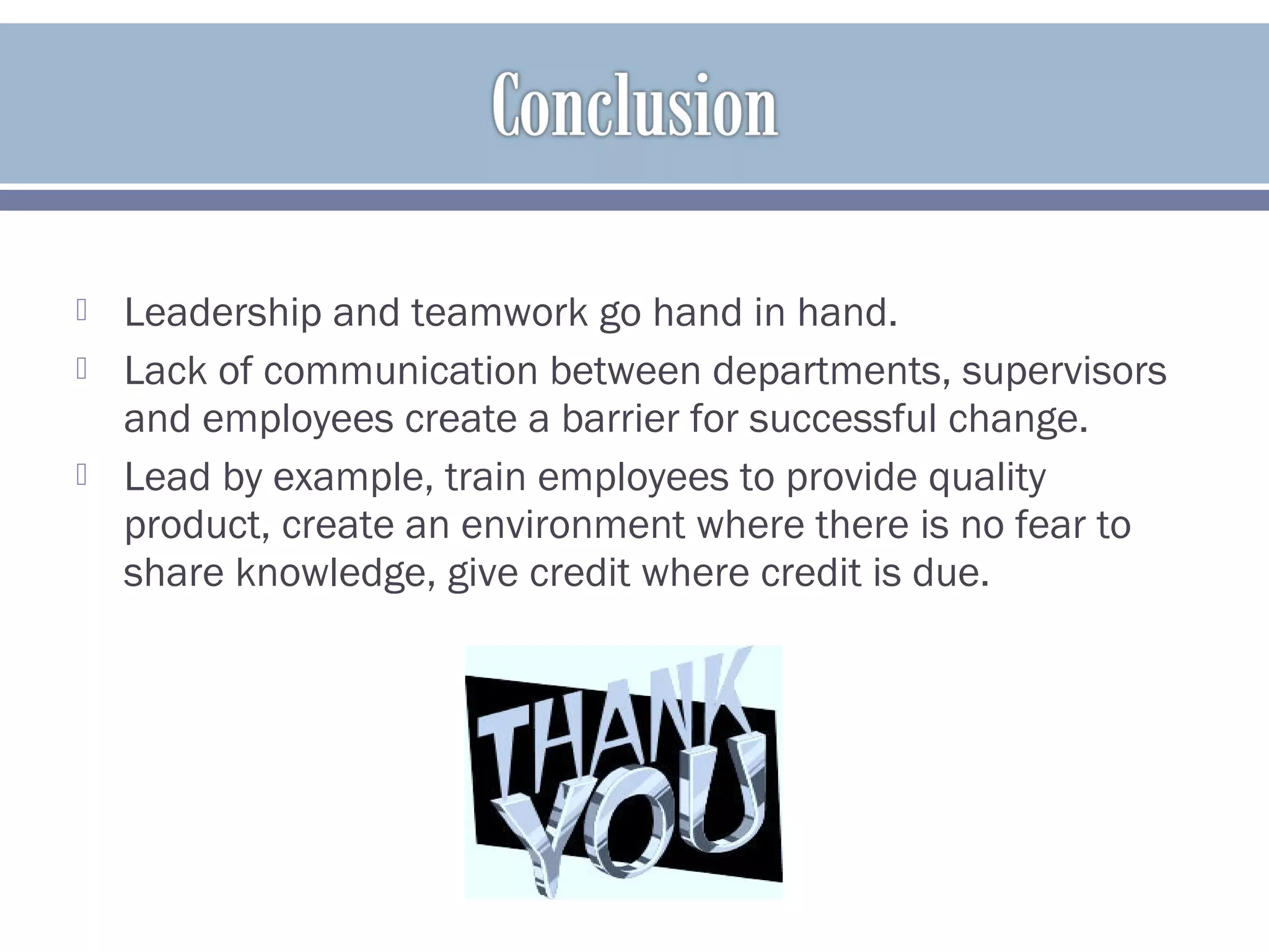  Leadership and teamwork go hand in hand.
 Lack of communication between departments, supervisors
and employees create a barrier for successful change.
 Lead by example, train employees to provide quality
product, create an environment where there is no fear to
share knowledge, give credit where credit is due.
 