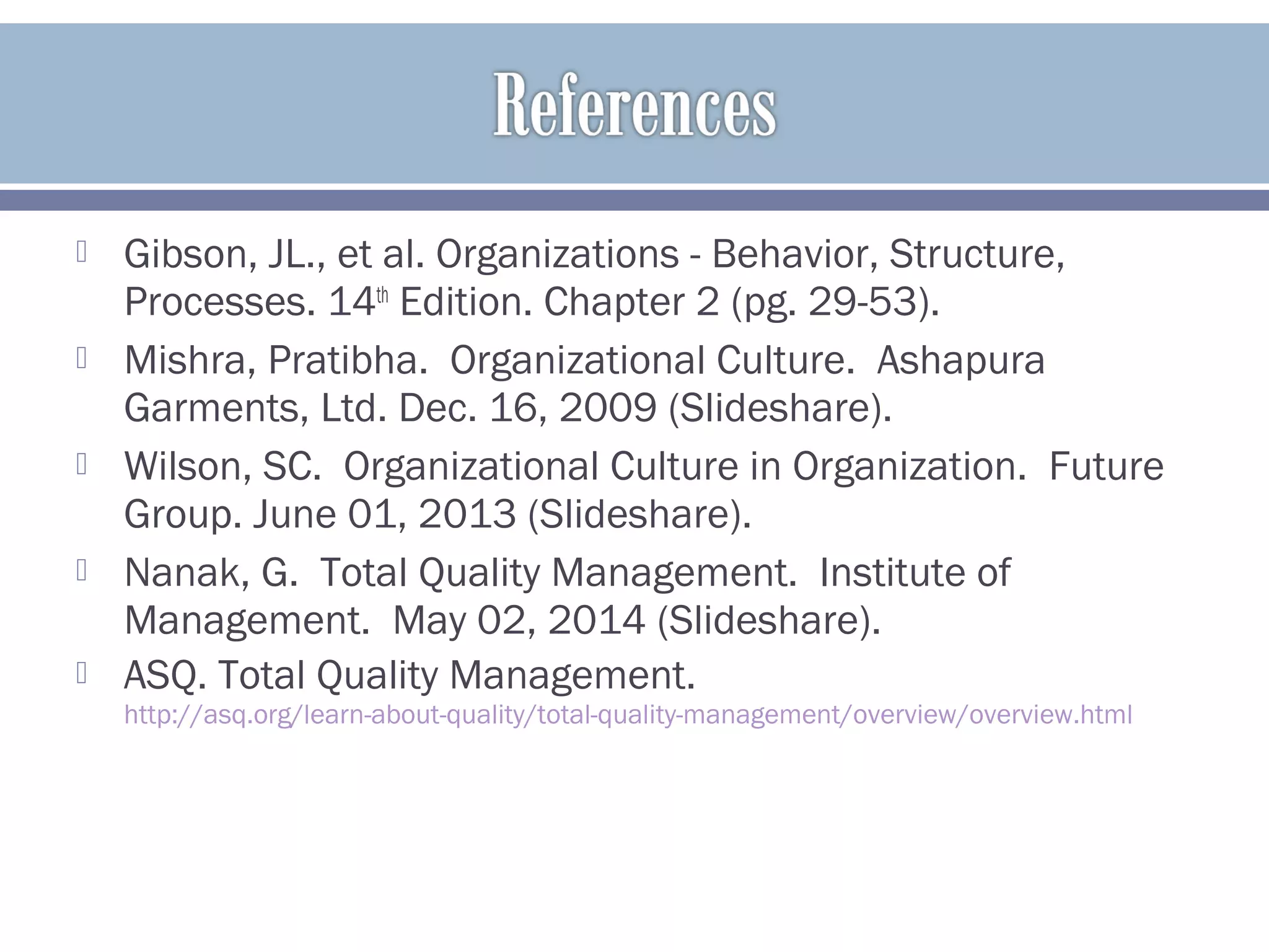  Gibson, JL., et al. Organizations - Behavior, Structure,
Processes. 14th
Edition. Chapter 2 (pg. 29-53).
 Mishra, Pratibha. Organizational Culture. Ashapura
Garments, Ltd. Dec. 16, 2009 (Slideshare).
 Wilson, SC. Organizational Culture in Organization. Future
Group. June 01, 2013 (Slideshare).
 Nanak, G. Total Quality Management. Institute of
Management. May 02, 2014 (Slideshare).
 ASQ. Total Quality Management.
http://asq.org/learn-about-quality/total-quality-management/overview/overview.html
 