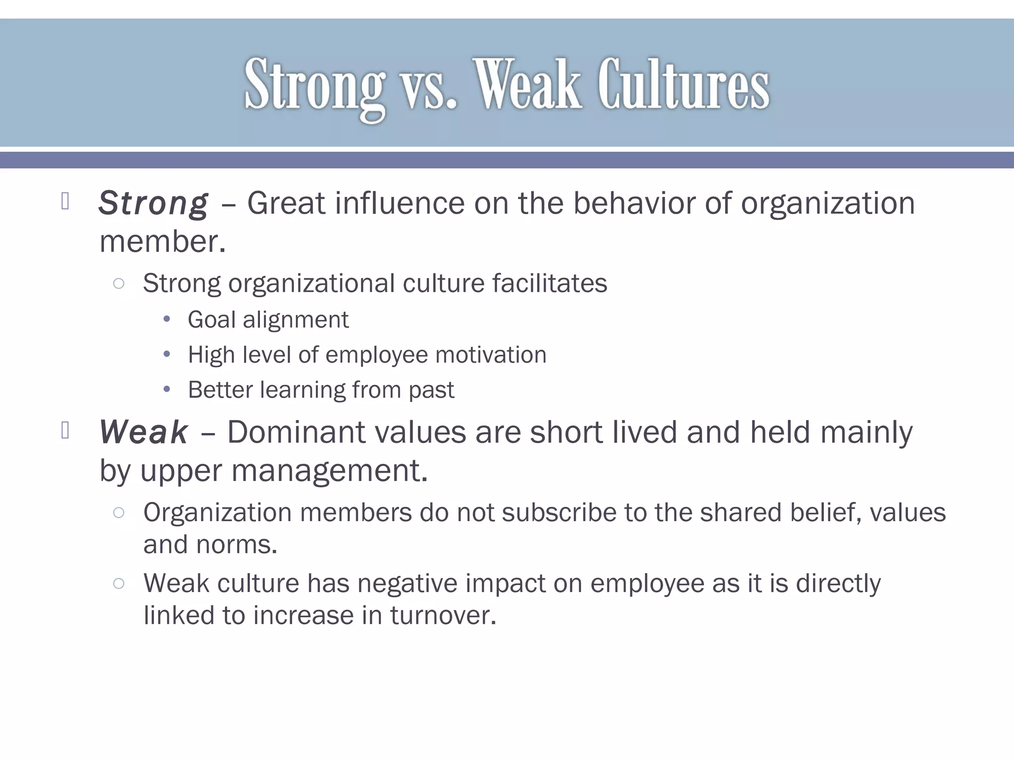  Strong – Great influence on the behavior of organization
member.
o Strong organizational culture facilitates
• Goal alignment
• High level of employee motivation
• Better learning from past
 Weak – Dominant values are short lived and held mainly
by upper management.
o Organization members do not subscribe to the shared belief, values
and norms.
o Weak culture has negative impact on employee as it is directly
linked to increase in turnover.
 
