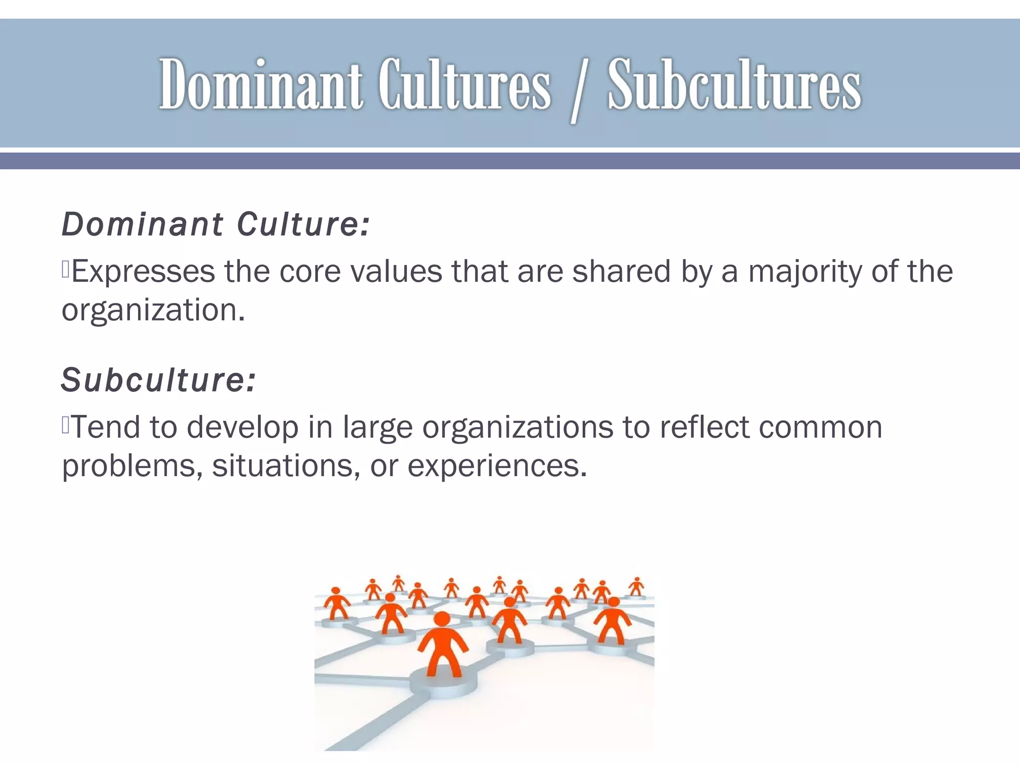 Dominant Culture:
Expresses the core values that are shared by a majority of the
organization.
Subculture:
Tend to develop in large organizations to reflect common
problems, situations, or experiences.
 