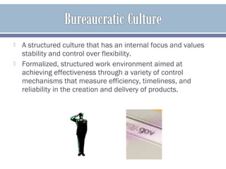  A structured culture that has an internal focus and values
stability and control over flexibility.
 Formalized, structured work environment aimed at
achieving effectiveness through a variety of control
mechanisms that measure efficiency, timeliness, and
reliability in the creation and delivery of products.
 