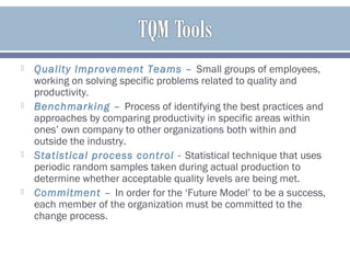  Quality Improvement Teams – Small groups of employees,
working on solving specific problems related to quality and
productivity.
 Benchmarking – Process of identifying the best practices and
approaches by comparing productivity in specific areas within
ones’ own company to other organizations both within and
outside the industry.
 Statistical process control - Statistical technique that uses
periodic random samples taken during actual production to
determine whether acceptable quality levels are being met.
 Commitment – In order for the ‘Future Model’ to be a success,
each member of the organization must be committed to the
change process.
 