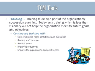  Training – Training must be a part of the organizations
succession planning. Today, any training which is less than
visionary will not help the organization meet its’ future goals
and objectives.
o Continuous training will:
• Give employees more confidence and motivation
• Reduce staff turnover
• Reduce errors
• Improve productivity
• Improve the organization competitiveness
 