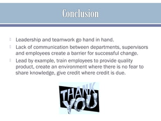  Leadership and teamwork go hand in hand.
 Lack of communication between departments, supervisors
and employees create a barrier for successful change.
 Lead by example, train employees to provide quality
product, create an environment where there is no fear to
share knowledge, give credit where credit is due.
 