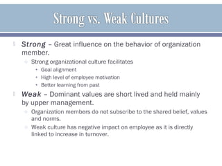  Strong – Great influence on the behavior of organization
member.
o Strong organizational culture facilitates
• Goal alignment
• High level of employee motivation
• Better learning from past
 Weak – Dominant values are short lived and held mainly
by upper management.
o Organization members do not subscribe to the shared belief, values
and norms.
o Weak culture has negative impact on employee as it is directly
linked to increase in turnover.
 