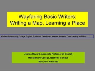 Wayfaring Basic Writers: Writing a Map, Learning a Place While A Community College English Professor Develops a Keener Sense of Their Identity and Hers. . . Joanna Howard, Associate Professor of English Montgomery College, Rockville Campus Rockville, Maryland 