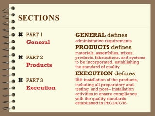 SECTIONS PART 1 General PART 2 Products PART 3 Execution GENERAL  defines   administrative requirements PRODUCTS  defines   materials, assemblies, mixes, products, fabrications, and systems to be incorporated, establishing the standard of quality EXECUTION  defines   the  installation of the products, including all preparatory and testing  and post – installation activities to ensure compliance with the quality standards established in PRODUCTS 