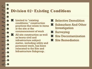 Division 02- Existing Conditions   Limited to “existing conditions,” construction practices that relate to items at the site at the commencement of work  All site construction as well as heavy civil and infrastructure subject matter, including utility and pavement work, has been relocated to the Site and Infrastructure Subgroup. Selective Demolition Subsurface And Other Investigation Surveying Site Decontamination Site Remediation 