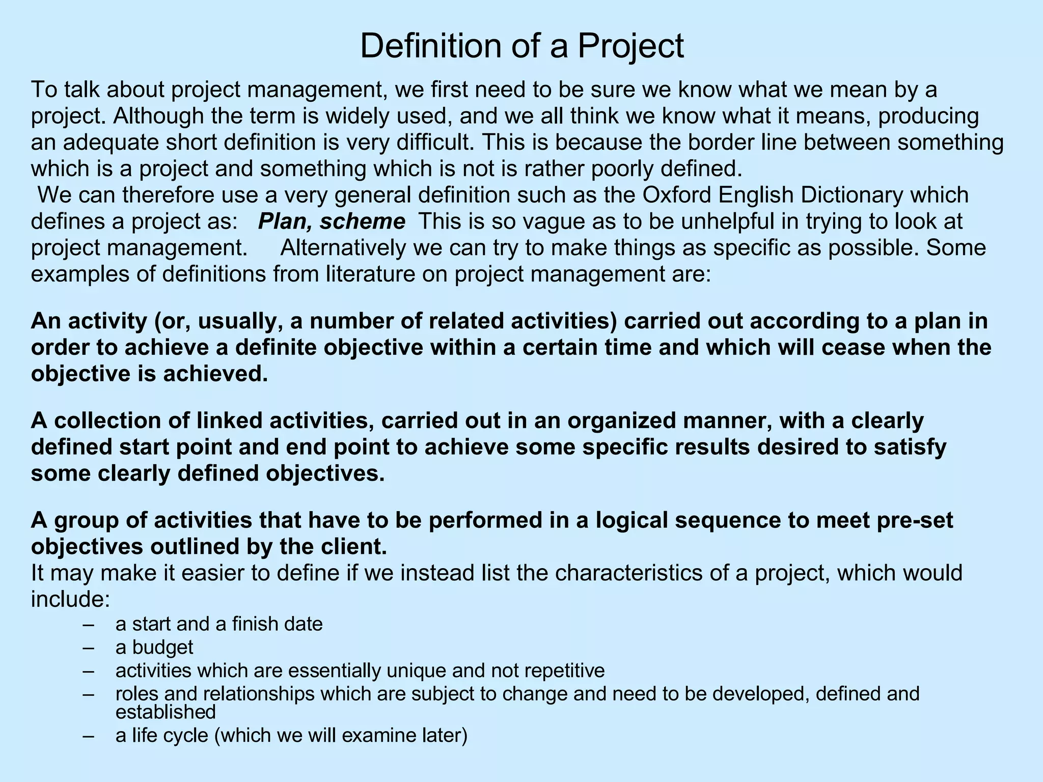 Definition of a Project To talk about project management, we first need to be sure we know what we mean by a  project. Although the term is widely used, and we all think we know what it means, producing  an adequate short definition is very difficult. This is because the border line between something  which is a project and something which is not is rather poorly defined.  We can therefore use a very general definition such as the Oxford English Dictionary which  defines a project as:    Plan, scheme   This is so vague as to be unhelpful in trying to look at  project management.     Alternatively we can try to make things as specific as possible. Some  examples of definitions from literature on project management are:  An activity (or, usually, a number of related activities) carried out according to a plan in  order to achieve a definite objective within a certain time and which will cease when the  objective is achieved.   A collection of linked activities, carried out in an organized manner, with a clearly  defined start point and end point to achieve some specific results desired to satisfy  some clearly defined objectives.      A group of activities that have to be performed in a logical sequence to meet pre-set  objectives outlined by the client.   It may make it easier to define if we instead list the characteristics of a project, which would  include: a start and a finish date  a budget  activities which are essentially unique and not repetitive  roles and relationships which are subject to change and need to be developed, defined and established  a life cycle (which we will examine later) 