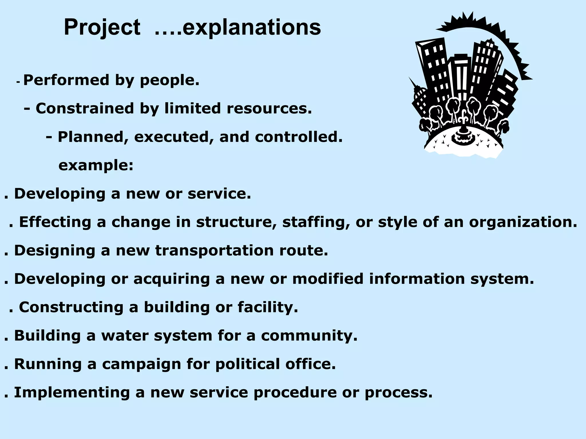 Project  ….explanations  -   Performed by people. - Constrained by limited resources.   - Planned, executed, and controlled. example:  . Developing a new or service. . Effecting a change in structure, staffing, or style of an organization. . Designing a new transportation route. . Developing or acquiring a new or modified information system. . Constructing a building or facility. . Building a water system for a community. . Running a campaign for political office. . Implementing a new service procedure or process. 