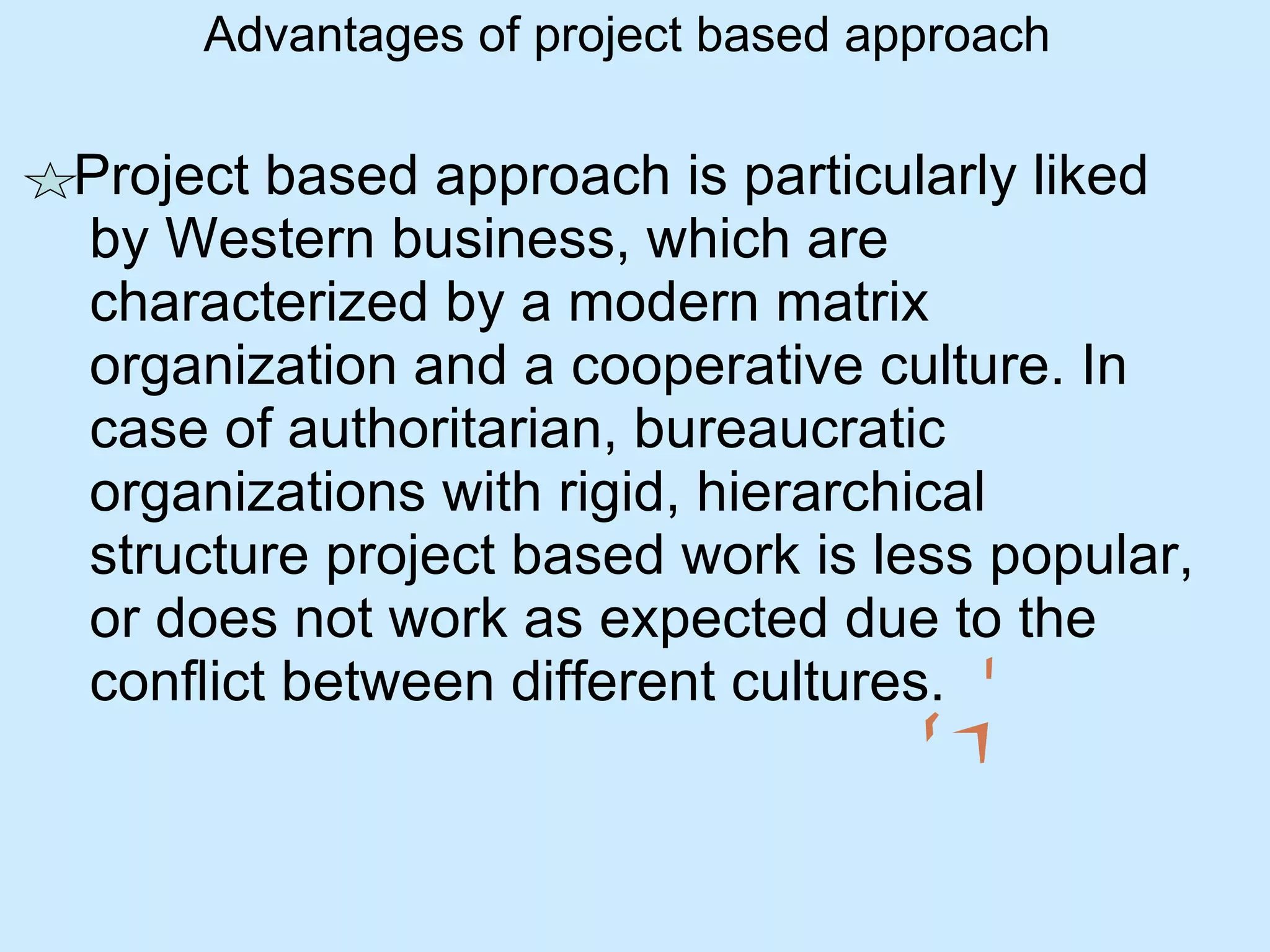 Advantages of project based approach Project based approach is particularly liked by Western business, which are characterized by a modern matrix organization and a cooperative culture. In case of authoritarian, bureaucratic organizations with rigid, hierarchical structure project based work is less popular, or does not work as expected due to the conflict between different cultures. 
