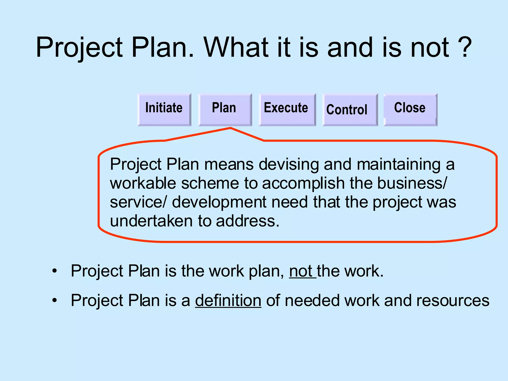 Project Plan. What it is and is not ? Initiate Plan Execute Control Close Project Plan means devising and maintaining a workable scheme to accomplish the business/ service/ development need that the project was undertaken to address.  Project Plan  is the work plan,  not  the work. Project Plan  is a  definition  of needed work and resources 