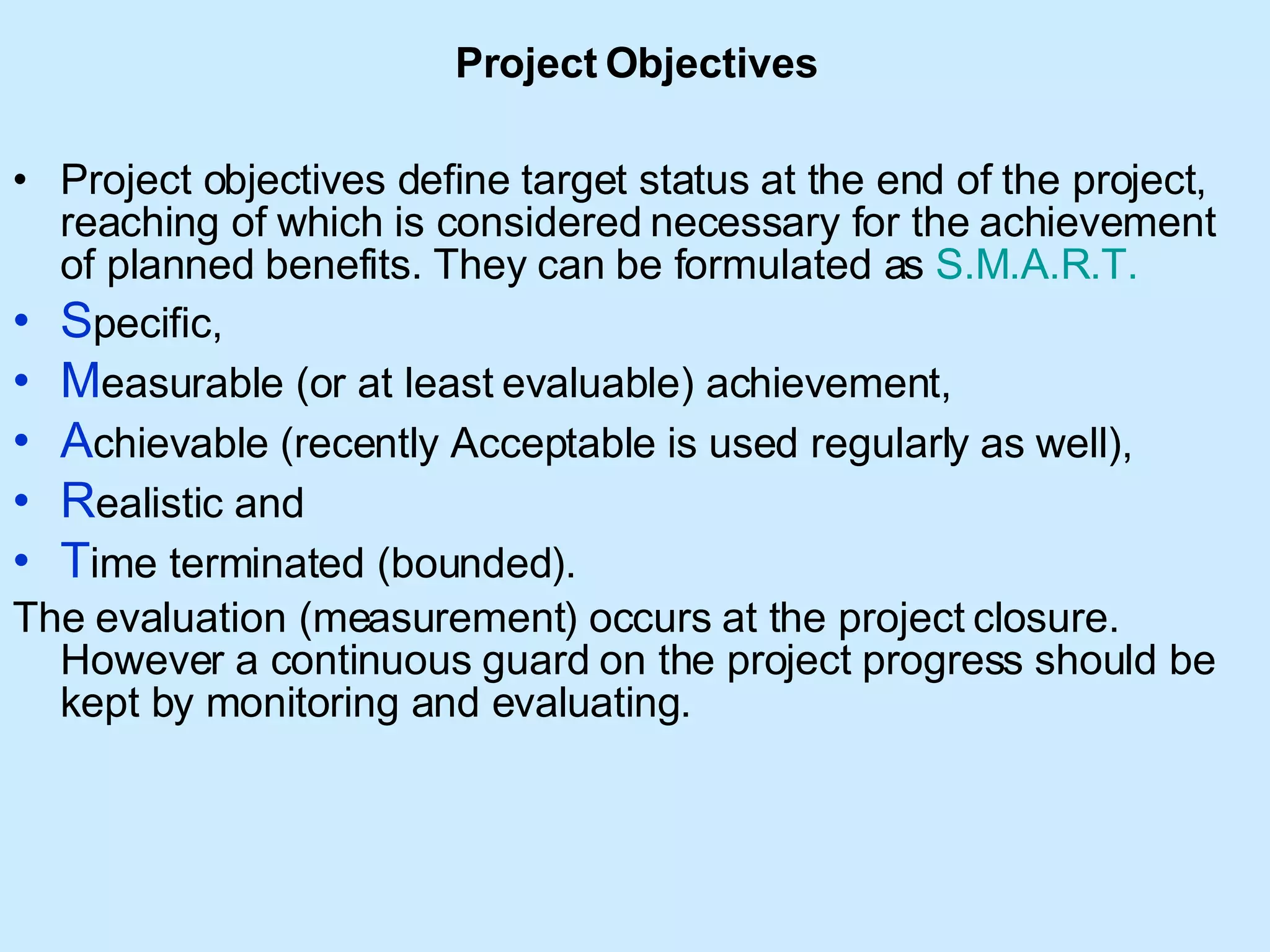 Project   Objectives Project objectives define target status at the end of the project, reaching of which is considered necessary for the achievement of planned benefits. They can be formulated as  S.M.A.R.T. S pecific,  M easurable (or at least evaluable) achievement,  A chievable (recently Acceptable is used regularly as well),  R ealistic and  T ime terminated (bounded).  The evaluation (measurement) occurs at the project closure. However a continuous guard on the project progress should be kept by monitoring and evaluating. 
