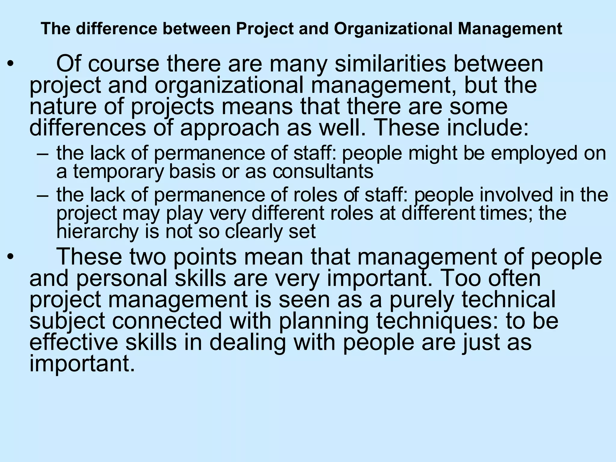 The difference between Project and Organizational Management        Of course there are many similarities between project and organizational management, but the nature of projects means that there are some differences of approach as well. These include: the lack of permanence of staff: people might be employed on a temporary basis or as consultants  the lack of permanence of roles of staff: people involved in the project may play very different roles at different times; the hierarchy is not so clearly set       These two points mean that management of people and personal skills are very important. Too often project management is seen as a purely technical subject connected with planning techniques: to be effective skills in dealing with people are just as important. 