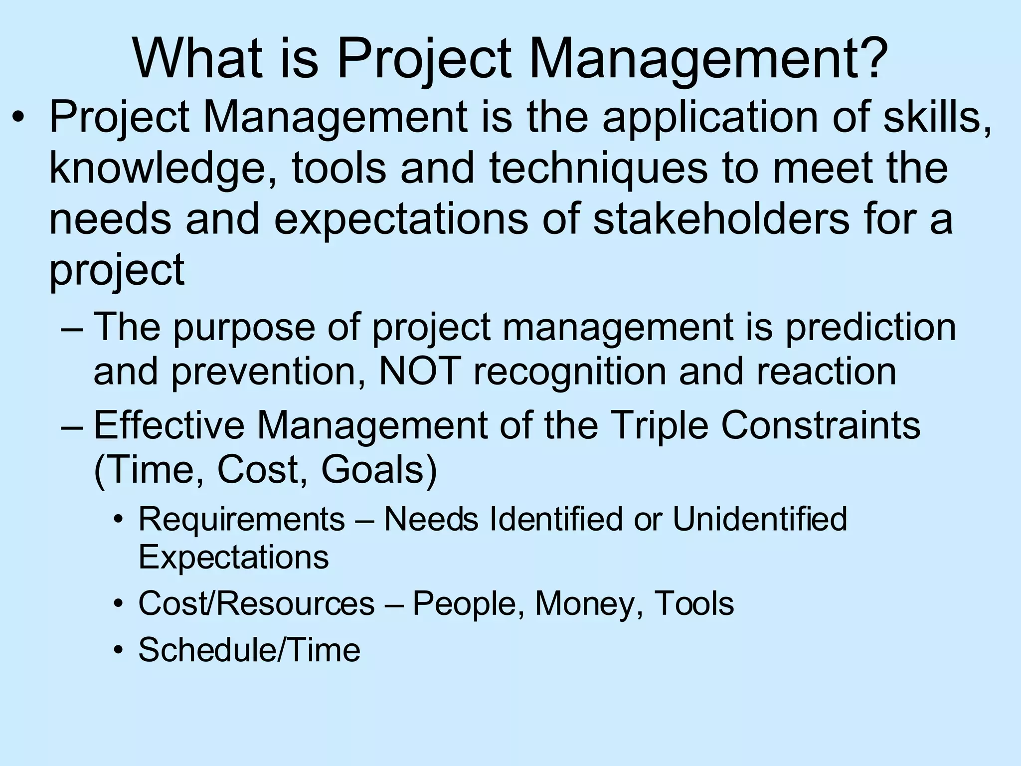 What is Project Management? Project Management is the application of skills, knowledge, tools and techniques to meet the needs and expectations of stakeholders for a project The purpose of project management is prediction and prevention, NOT recognition and reaction Effective Management of the Triple Constraints (Time, Cost, Goals) Requirements – Needs Identified or Unidentified Expectations Cost/Resources – People, Money, Tools Schedule/Time 