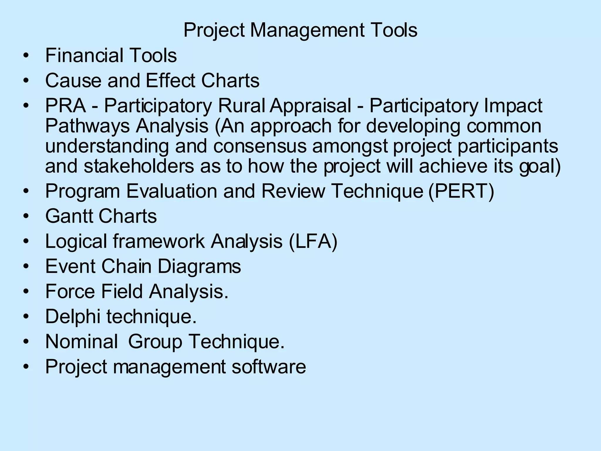 Project Management Tools Financial Tools  Cause and Effect Charts  PRA - Participatory Rural Appraisal - Participatory Impact Pathways Analysis (An approach for developing common understanding and consensus amongst project participants and stakeholders as to how the project will achieve its goal)  Program Evaluation and Review Technique (PERT) Gantt Charts  Logical framework Analysis (LFA) Event Chain Diagrams  Force Field Analysis. Delphi technique. Nominal  Group Technique. Project management software  