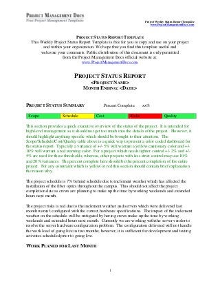 Project Weekly Status Report Template
                                                                          www.ProjectManagementDocs.com



                           PROJECT STATUS REPORT TEMPLATE
  This Weekly Project Status Report Template is free for you to copy and use on your project
        and within your organization. We hope that you find this template useful and
       welcome your comments. Public distribution of this document is only permitted
                   from the Project Management Docs official website at:
                              www.ProjectManagementDocs.com


                            PROJECT STATUS REPORT
                                   <PROJECT NAME>
                                 MONTH ENDING: <DATE>


PROJECT STATUS SUMMARY                       Percent Complete:       xx%

 Scope               Schedule            Cost                Risks                  Quality

This section provides a quick executive overview of the status of the project. It is intended for
high level management so it should not get too much into the details of the project. However, it
should highlight anything specific which should be brought to their attention. The
Scope/Schedule/Cost/Quality table above is a quick way to present a color coded dashboard for
the status report. Typically a variance of +/- 5% will warrant a yellow cautionary color and +/-
10% will warrant a red warning color. For a project which needs tighter control +/- 2% and +/-
5% are used for these thresholds; whereas, other projects with less strict control may use 10%
and 20% variances. The percent complete here should be the percent completion of the entire
project. For any constraint which is yellow or red this section should contain brief explanation
the reason why.

The project schedule is 7% behind schedule due to inclement weather which has affected the
installation of the fiber optics throughout the campus. This should not affect the project
completion date as crews are planning to make up the time by working weekends and extended
hours next month.

The project risks is red due to the inclement weather and servers which were delivered last
month weren't configured with the correct hardware specifications. The impact of the inclement
weather on the schedule will be mitigated by having crews make up the time by working
weekends and extended hours next month. Currently we are working with the server vendor to
resolve the server hardware configuration problem. The configuration delivered will not handle
the work load of going live in two months; however, it is sufficient for development and testing
activities scheduled prior to going live.

WORK PLANED FOR LAST MONTH



                                                1
 