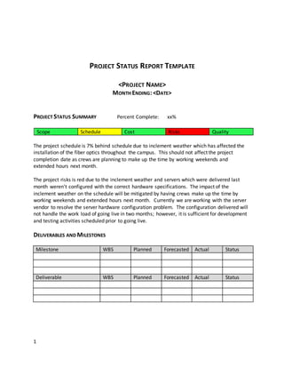 1
PROJECT STATUS REPORT TEMPLATE
<PROJECT NAME>
MONTH ENDING:<DATE>
PROJECT STATUS SUMMARY Percent Complete: xx%
Scope Schedule Cost Risks Quality
The project schedule is 7% behind schedule due to inclement weather which has affected the
installation of the fiber optics throughout the campus. This should not affect the project
completion date as crews are planning to make up the time by working weekends and
extended hours next month.
The project risks is red due to the inclement weather and servers which were delivered last
month weren't configured with the correct hardware specifications. The impact of the
inclement weather on the schedule will be mitigated by having crews make up the time by
working weekends and extended hours next month. Currently we are working with the server
vendor to resolve the server hardware configuration problem. The configuration delivered will
not handle the work load of going live in two months; however, it is sufficient for development
and testing activities scheduled prior to going live.
DELIVERABLES AND MILESTONES
Milestone WBS Planned Forecasted Actual Status
Deliverable WBS Planned Forecasted Actual Status
 