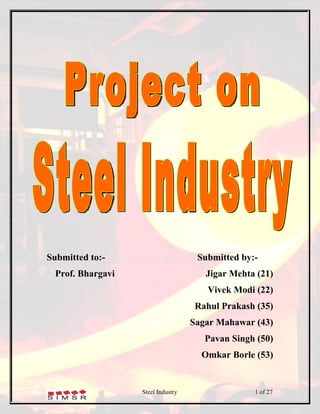 Submitted to:-                       Submitted by:-
  Prof. Bhargavi                       Jigar Mehta (21)
                                       Vivek Modi (22)
                                     Rahul Prakash (35)
                                    Sagar Mahawar (43)
                                       Pavan Singh (50)
                                      Omkar Borle (53)


                   Steel Industry                 1 of 27
 