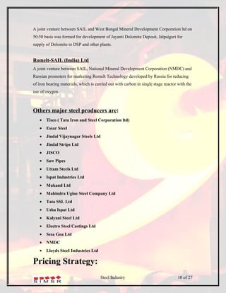 A joint venture between SAIL and West Bengal Mineral Development Corporation ltd on
50:50 basis was formed for development of Jayanti Dolomite Deposit, Jalpaiguri for
supply of Dolomite to DSP and other plants.


Romelt-SAIL (India) Ltd
A joint venture between SAIL, National Mineral Development Corporation (NMDC) and
Russian promoters for marketing Romelt Technology developed by Russia for reducing
of iron bearing materials, which is carried out with carbon in single stage reactor with the
use of oxygen.



Others major steel producers are:
   •   Tisco ( Tata Iron and Steel Corporation ltd)
   •   Essar Steel
   •   Jindal Vijaynagar Steels Ltd
   •   Jindal Strips Ltd
   •   JISCO
   •   Saw Pipes
   •   Uttam Steels Ltd
   •   Ispat Industries Ltd
   •   Mukand Ltd
   •   Mahindra Ugine Steel Company Ltd
   •   Tata SSL Ltd
   •   Usha Ispat Ltd
   •   Kalyani Steel Ltd
   •   Electro Steel Castings Ltd
   •   Sesa Goa Ltd
   •   NMDC
   •   Lloyds SteeI Industries Ltd

Pricing Strategy:
                                       Steel Industry                               10 of 27
 