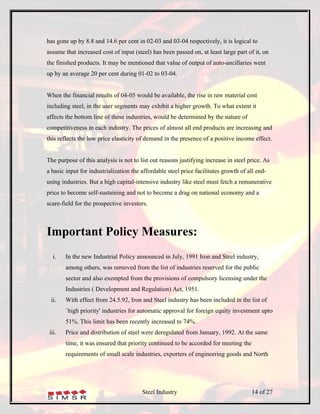 has gone up by 8.8 and 14.6 per cent in 02-03 and 03-04 respectively, it is logical to
assume that increased cost of input (steel) has been passed on, at least large part of it, on
the finished products. It may be mentioned that value of output of auto-ancillaries went
up by an average 20 per cent during 01-02 to 03-04.


When the financial results of 04-05 would be available, the rise in raw material cost
including steel, in the user segments may exhibit a higher growth. To what extent it
affects the bottom line of these industries, would be determined by the nature of
competitiveness in each industry. The prices of almost all end products are increasing and
this reflects the low price elasticity of demand in the presence of a positive income effect.


The purpose of this analysis is not to list out reasons justifying increase in steel price. As
a basic input for industrialization the affordable steel price facilitates growth of all end-
using industries. But a high capital-intensive industry like steel must fetch a remunerative
price to become self-sustaining and not to become a drag on national economy and a
scare-field for the prospective investors.



Important Policy Measures:
   i.   In the new Industrial Policy announced in July, 1991 Iron and Steel industry,
        among others, was removed from the list of industries reserved for the public
        sector and also exempted from the provisions of compulsory licensing under the
        Industries ( Development and Regulation) Act, 1951.
  ii.   With effect from 24.5.92, Iron and Steel industry has been included in the list of
        `high priority' industries for automatic approval for foreign equity investment upto
        51%. This limit has been recently increased to 74%.
 iii.   Price and distribution of steel were deregulated from January, 1992. At the same
        time, it was ensured that priority continued to be accorded for meeting the
        requirements of small scale industries, exporters of engineering goods and North




                                        Steel Industry                                14 of 27
 