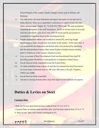 Eastern Region of the country, besides strategic sectors such as Defense and
        Railways
 iv.    The trade policy has been liberalized and import and export of iron and steel is
        freely allowed. There are no quantitative restrictions on import of iron and steel
        items, covered under Chapter No. 72 of the ITC (HS) Code. The only mechanism
        regulating the imports is the tariff mechanism. Tariffs on various items of iron and
        steel have drastically come down since 1991-92 levels and the government is
        committed to bring them down to the international levels.
  v.    Freight equalization scheme was modified in January'92, removing freight
        disadvantage to states located near steel plants in the country. At the same time, it
        was ensured that far-flung areas and distant states were protected by stipulating
        that the main producers charge either actual freight or freight element existing
        prior to withdrawal of the scheme, whichever is less.
 vi.    Levy on account of Steel Development Fund was discontinued from April'94
        providing greater flexibility to main producers to respond to market forces.
vii.    Iron & Steel are freely importable as per the Extant Policy
viii.   To check unbridled cheap imports of steel the Government has fixed floor prices
        for seven items of finished steel viz. HR coils, HR sheets, CR coils, Tinplates,
        CRNO and ASBR.
 ix.    Iron & Steel are freely exportable.
  x.    Advance Licensing Scheme allows duty free import of raw materials for exports.




Duties & Levies on Steel
Customs Duty

- Peak rate for non-agricultural products reduced from 15 % to 12.5 %.
- Customs Duty on stainless steel and other alloy steel has been reduced from 10 % to 7.5
%. Duty on non- alloy steel remains unchanged at 5%.



                                       Steel Industry                                15 of 27
 