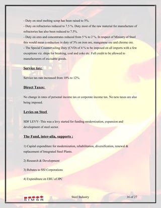 - Duty on steel melting scrap has been raised to 5%.
- Duty on refractories reduced to 7.5 %. Duty most of the raw material for manufacture of
refractories has also been reduced to 7.5%.
- Duty on ores and concentrates reduced from 5 % to 2 %. In respect of Ministry of Steel
this would mean a reduction in duty of 3% on iron ore, manganese ore and chrome ore.
- The Special Countervailing Duty (CVD) of 4 % to be imposed on all imports with a few
exceptions viz. ships for breaking, coal and coke etc. Full credit to be allowed to
manufacturers of excisable goods.


Service tax:

Service tax rate increased from 10% to 12%.


Direct Taxes:

No change in rates of personal income tax or corporate income tax. No new taxes are also
being imposed.


Levies on Steel

SDF LEVY- This was a levy started for funding modernization, expansion and
development of steel sector.


The Fund, inter-alia, supports :

1) Capital expenditure for modernization, rehabilitation, diversification, renewal &
replacement of Integrated Steel Plants.

2) Research & Development

3) Rebates to SSI Corporations

4) Expenditure on ERU of JPC




                                       Steel Industry                                 16 of 27
 