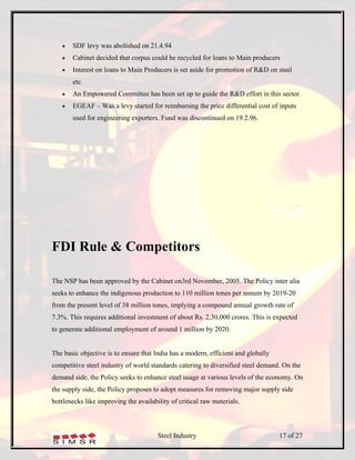 •   SDF levy was abolished on 21.4.94
   •   Cabinet decided that corpus could be recycled for loans to Main producers
   •   Interest on loans to Main Producers is set aside for promotion of R&D on steel
       etc.
   •   An Empowered Committee has been set up to guide the R&D effort in this sector.
   •   EGEAF – Was a levy started for reimbursing the price differential cost of inputs
       used for engineering exporters. Fund was discontinued on 19.2.96.




FDI Rule & Competitors

The NSP has been approved by the Cabinet on3rd November, 2005. The Policy inter alia
seeks to enhance the indigenous production to 110 million tones per annum by 2019-20
from the present level of 38 million tones, implying a compound annual growth rate of
7.3%. This requires additional investment of about Rs. 2,30,000 crores. This is expected
to generate additional employment of around 1 million by 2020.


The basic objective is to ensure that India has a modern, efficient and globally
competitive steel industry of world standards catering to diversified steel demand. On the
demand side, the Policy seeks to enhance steel usage at various levels of the economy. On
the supply side, the Policy proposes to adopt measures for removing major supply side
bottlenecks like improving the availability of critical raw materials.



                                       Steel Industry                              17 of 27
 