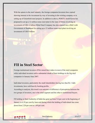 With the upturn in the steel industry, the foreign companies/investors have started
showing interest in the investment by way of investing in the existing company or in
setting up of Greenfield steel projects. In addition to above, POSCO, South Korea has
proposed to set up a 12 million tonne steel plant in the state of Orissa involving an
investment of US$ 12 billion.Mittal Steel Company has also entered into a MoU with
Government of Jharkhand for setting up a 12 million tonne steel plant involving an
investment of US$ 9 billion.




FII in Steel Sector
Foreign institutional investors (FIIs) raised their stakes in most of the steel companies
while individual investors sold a substantial chunk of their holdings in the big steel
companies in January-June 2007.


Individual investors, particularly the small shareholders having less than Rs 1 lakh
investments, have sold heavily booking profits.
According to analysts, this trend is an outcome of difference of perceptions between the
two groups of investors, one is the retail segment and the other is institutional buyers.


FII holding in Steel Authority of India has gone up from 5.6 per cent in the beginning of
January to 6.39 per cent by June-end during which the holding of individuals has come
down from 2.28 per cent to 1.89 per cent.




                                       Steel Industry                               18 of 27
 