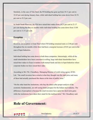Similarly, in the case of Tata Steel, the FII holding has gone up from 18.11 per cent to
22.65 per cent during January-June, while individual holding has come down from 24.74
per cent to 22.2 per cent.


In Jindal South West too, the FIIs have raised their stakes from 18.21 per cent to 21.17
per cent during the first six months while individual holding has come down from 13.89
per cent to 11.51 per cent.


Exception


However, an exception is Essar Steel where FII holding remained static at 2.04 per cent
throughout the six months while there had been a marginal increase of 0.01 per cent in the
case of Ispat Industries.


Individual holding has come down in both these companies. Interestingly, while all the
small shareholders have been consistent in selling, large individual shareholders have
raised their stakes in Essar in tandem with mutual funds and also in Ispat Industries where
corporate bodies too have raised their stake.


According to Mr. P.K. Choudhury, Managing Director of credit rating agency ICRA
Ltd, :“the small investors have exited at what they thought was the right price and many
of them had actually purchased the shares at the time of public issue.”


“On the other hand the institutions, who buy the shares after proper analysis of the
economic fundamentals, are still seeing better prospect for the Indian steel industry. The
difference of perception is because the retail investors have opted for short-term gains
while the institutions have taken their stand for the medium-term,” Mr. Choudhury said.




Role of Government:

                                      Steel Industry                               19 of 27
 