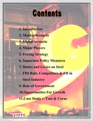 1. Introduction
2. Market Scenario
3. Global scenario
4. Major Players
5. Pricing Strategy
6. Important Policy Measures
7. Duties and Levies on Steel
8.   FDI Rule, Competitors & FII in
     Steel Industry
9. Role of Government
10.Opportunities For Growth
11.Case Study :- Tata & Corus



                Steel Industry        2 of 27
 
