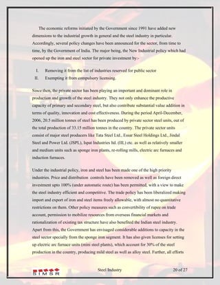 The economic reforms initiated by the Government since 1991 have added new
dimensions to the industrial growth in general and the steel industry in particular.
Accordingly, several policy changes have been announced for the sector, from time to
time, by the Government of India. The major being, the New Industrial policy which had
opened up the iron and steel sector for private investment by:-

  I.      Removing it from the list of industries reserved for public sector
 II.      Exempting it from compulsory licensing.

Since then, the private sector has been playing an important and dominant role in
production and growth of the steel industry. They not only enhance the productive
capacity of primary and secondary steel, but also contribute substantial value addition in
terms of quality, innovation and cost effectiveness. During the period April-December,
2006, 20.5 million tonnes of steel has been produced by private sector steel units, out of
the total production of 33.15 million tonnes in the country. The private sector units
consist of major steel producers like Tata Steel Ltd., Essar Steel Holdings Ltd., Jindal
Steel and Power Ltd. (JSPL), Ispat Industries ltd. (IIL) etc. as well as relatively smaller
and medium units such as sponge iron plants, re-rolling mills, electric arc furnaces and
induction furnaces.

Under the industrial policy, iron and steel has been made one of the high priority
industries. Price and distribution controls have been removed as well as foreign direct
investment upto 100% (under automatic route) has been permitted, with a view to make
the steel industry efficient and competitive. The trade policy has been liberalized making
import and export of iron and steel items freely allowable, with almost no quantitative
restrictions on them. Other policy measures such as convertibility of rupee on trade
account, permission to mobilize resources from overseas financial markets and
rationalization of existing tax structure have also benefited the Indian steel industry.
Apart from this, the Government has envisaged considerable additions to capacity in the
steel sector specially from the sponge iron segment. It has also given licenses for setting
up electric arc furnace units (mini steel plants), which account for 30% of the steel
production in the country, producing mild steel as well as alloy steel. Further, all efforts



                                         Steel Industry                                20 of 27
 