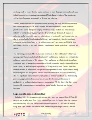 are being made to ensure that the sector continues to meet the requirements of small scale
industries, exporters of engineering goods and North-Eastern region of the country, as
well as that of strategic sectors such as defense and railways.

Another important initiative, undertaken by the Ministry, has been the announcement of
the 'National Steel Policy' in 2005 which set out the Government's vision for future
growth of the sector. The policy largely aims to develop a modern and efficient steel
industry of world standards, catering to the diversified steel demands. It focuses on
achieving global competitiveness not only in terms of cost, quality and product-mix, but
also in terms of global benchmarks of efficiency and productivity. It seeks to enhance
indigenous production of steel to 110 million tonnes (mT) per annum by 2019-20 from
the 2004-05 level of 38 mT. This implies a compounded annual growth of 7.3 percent per
annum.

The increasing presence of the Indian steel companies in the world market with a wide-
ranging export basket, including technologically sophisticated products, is a pointer to the
enhanced competitiveness of this industry. They are having an efficient and strong base,
with rising level of per capita consumption, which is promoting massive industrialization
in the country as well as improving standard of living of the people. Further, there has
been an increase in the research, design and development activities, largely carried out by
the existing iron and steel plants; national research laboratories; academic institutions;
etc. The significant improvements have been made in the areas of iron and steel making
processes, upgradation of raw materials, product development, and increase in
productivity as well as reduction in energy consumption. All this shows that there exists
innumerable investment opportunities in the sector both for domestic and foreign
investors.


Steps taken to boost steel industry:
  In budget 2004-05, the customs duty on non-alloy steel was reduced from 15 % to 10
per cent and on alloy steel from 20 per cent to 15 per cent. In August 2004, the customs
duty on non-alloy steel was further reduced from 10 per cent to 5 per cent; on melting
scrap from 5 per cent to 'zero' and on ships for breaking from 15 per cent to 5 per cent.


                                       Steel Industry                                21 of 27
 