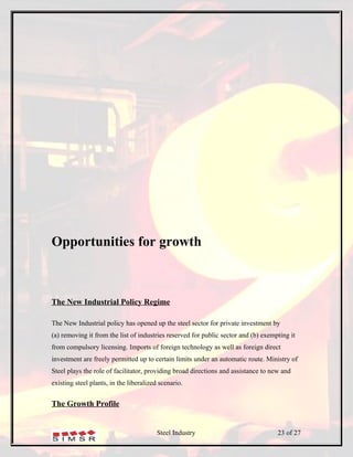 Opportunities for growth



The New Industrial Policy Regime

The New Industrial policy has opened up the steel sector for private investment by
(a) removing it from the list of industries reserved for public sector and (b) exempting it
from compulsory licensing. Imports of foreign technology as well as foreign direct
investment are freely permitted up to certain limits under an automatic route. Ministry of
Steel plays the role of facilitator, providing broad directions and assistance to new and
existing steel plants, in the liberalized scenario.


The Growth Profile


                                        Steel Industry                              23 of 27
 