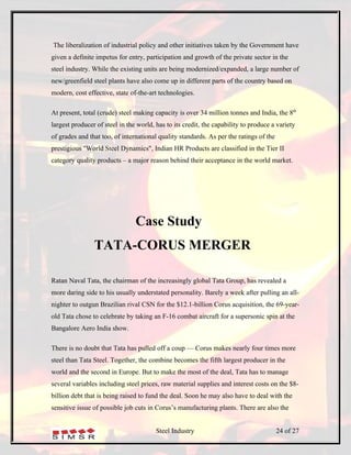 The liberalization of industrial policy and other initiatives taken by the Government have
given a definite impetus for entry, participation and growth of the private sector in the
steel industry. While the existing units are being modernized/expanded, a large number of
new/greenfield steel plants have also come up in different parts of the country based on
modern, cost effective, state of-the-art technologies.

At present, total (crude) steel making capacity is over 34 million tonnes and India, the 8th
largest producer of steel in the world, has to its credit, the capability to produce a variety
of grades and that too, of international quality standards. As per the ratings of the
prestigious "World Steel Dynamics", Indian HR Products are classified in the Tier II
category quality products – a major reason behind their acceptance in the world market.




                                Case Study
                TATA-CORUS MERGER

Ratan Naval Tata, the chairman of the increasingly global Tata Group, has revealed a
more daring side to his usually understated personality. Barely a week after pulling an all-
nighter to outgun Brazilian rival CSN for the $12.1-billion Corus acquisition, the 69-year-
old Tata chose to celebrate by taking an F-16 combat aircraft for a supersonic spin at the
Bangalore Aero India show.

There is no doubt that Tata has pulled off a coup — Corus makes nearly four times more
steel than Tata Steel. Together, the combine becomes the fifth largest producer in the
world and the second in Europe. But to make the most of the deal, Tata has to manage
several variables including steel prices, raw material supplies and interest costs on the $8-
billion debt that is being raised to fund the deal. Soon he may also have to deal with the
sensitive issue of possible job cuts in Corus’s manufacturing plants. There are also the


                                        Steel Industry                                  24 of 27
 