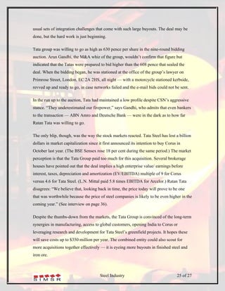 usual sets of integration challenges that come with such large buyouts. The deal may be
done, but the hard work is just beginning.

Tata group was willing to go as high as 630 pence per share in the nine-round bidding
auction. Arun Gandhi, the M&A whiz of the group, wouldn’t confirm that figure but
indicated that the Tatas were prepared to bid higher than the 608 pence that sealed the
deal. When the bidding began, he was stationed at the office of the group’s lawyer on
Primrose Street, London, EC 2A 2HS, all night — with a motorcycle stationed kerbside,
revved up and ready to go, in case networks failed and the e-mail bids could not be sent.

In the run up to the auction, Tata had maintained a low profile despite CSN’s aggressive
stance. “They underestimated our firepower,” says Gandhi, who admits that even bankers
to the transaction — ABN Amro and Deutsche Bank — were in the dark as to how far
Ratan Tata was willing to go.

The only blip, though, was the way the stock markets reacted. Tata Steel has lost a billion
dollars in market capitalization since it first announced its intention to buy Corus in
October last year. (The BSE Sensex rose 18 per cent during the same period.) The market
perception is that the Tata Group paid too much for this acquisition. Several brokerage
houses have pointed out that the deal implies a high enterprise value/ earnings before
interest, taxes, depreciation and amortization (EV/EBITDA) multiple of 9 for Corus
versus 4.6 for Tata Steel. (L.N. Mittal paid 5.8 times EBITDA for Arcelor.) Ratan Tata
disagrees: “We believe that, looking back in time, the price today will prove to be one
that was worthwhile because the price of steel companies is likely to be even higher in the
coming year.” (See interview on page 36).

Despite the thumbs-down from the markets, the Tata Group is convinced of the long-term
synergies in manufacturing, access to global customers, opening India to Corus or
leveraging research and development for Tata Steel’s greenfield projects. It hopes these
will save costs up to $350 million per year. The combined entity could also scout for
more acquisitions together effectively — it is eyeing more buyouts in finished steel and
iron ore.



                                       Steel Industry                                25 of 27
 