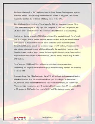 The financial strength of the Tata Group is not in doubt. But the funding puzzle is yet to
be solved. The $4.1-billion equity component is the first bit of the jigsaw. The second
piece in the puzzle is the $8 billion-debt being raised by the SPV.

This debt has to be serviced out of Corus’s profits. This is a short-term concern. Given
Corus’s EBITDA margins of only 8 per cent, compared to Tata Steel’s 30 per cent, the
UK-based firm’s ability to service the additional debt of $8 billion is under scrutiny.

Analysts say that the new debt of $8 billion, which will be serviced through Corus’s cash
flow, will roughly bear an interest cost of 8 per cent. In other words, the annual interest
cost would be as much as $640 million. Based on results for the 12 months ended
September 2006, Corus already has an interest outgo of $400 million, which means the
total interest outgo could be over a billion dollars after the acquisition. However, after
factoring in a tax break of 30 per cent on the interest paid, (interest cost on funds used for
acquisitions are an allowable expense in the UK), the net interest outflow may be about
$725 million.

Corus’s current EBITDA of $1.45 billion covers the interest outgo more than
comfortably, but a significant drop in steel prices would adversely impact it and its ability
to service debt.

Brokerage house First Global estimates that a $50 fall in global steel prices could lead to
a $414-million loss from the acquisition in FY08 (see ‘Price Impact’). If there is a $75
fall, the losses could climb to $846 million. This does not seem to be just a street view.
“The world steel consumption growth is expected to slow down from 8.9 per cent in 2006
to 5.2 per cent in 2007 and 4.2 per cent in 2010,” an ICRA industry monitor said.




                                       Steel Industry                                27 of 27
 