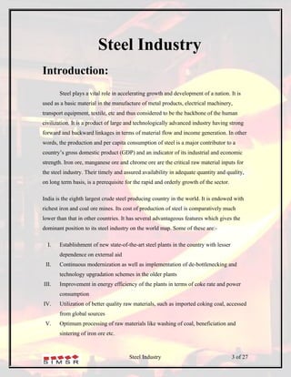 Steel Industry
Introduction:
       Steel plays a vital role in accelerating growth and development of a nation. It is
used as a basic material in the manufacture of metal products, electrical machinery,
transport equipment, textile, etc and thus considered to be the backbone of the human
civilization. It is a product of large and technologically advanced industry having strong
forward and backward linkages in terms of material flow and income generation. In other
words, the production and per capita consumption of steel is a major contributor to a
country’s gross domestic product (GDP) and an indicator of its industrial and economic
strength. Iron ore, manganese ore and chrome ore are the critical raw material inputs for
the steel industry. Their timely and assured availability in adequate quantity and quality,
on long term basis, is a prerequisite for the rapid and orderly growth of the sector.

India is the eighth largest crude steel producing country in the world. It is endowed with
richest iron and coal ore mines. Its cost of production of steel is comparatively much
lower than that in other countries. It has several advantageous features which gives the
dominant position to its steel industry on the world map. Some of these are:-

  I.   Establishment of new state-of-the-art steel plants in the country with lesser
       dependence on external aid
 II.   Continuous modernization as well as implementation of de-bottlenecking and
       technology upgradation schemes in the older plants
III.   Improvement in energy efficiency of the plants in terms of coke rate and power
       consumption
IV.    Utilization of better quality raw materials, such as imported coking coal, accessed
       from global sources
 V.    Optimum processing of raw materials like washing of coal, beneficiation and
       sintering of iron ore etc.



                                       Steel Industry                                   3 of 27
 