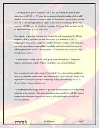The most significant growth that can be seen in the Steel Industry has been observed
during the period 1960 to 1974 when the consumption of steel around the whole world
doubled. Between these years, the rate at which the Steel Industry grew has been recorded
to be 5.5 %. This roaring market saw a phase of deceleration from the year 1975 which
continued till 1982. After this period, the continuous fall slowed down and again started
its upward movement from the early 1990s.


Steel Industry is becoming more and more competitive with every passing day. During
the period 1960s to late 1980s, the steel market used to be dominated by OECD
(Organization for Economic Cooperation and Development) countries. But with the fast
emergence of developing countries like China, India and South Korea in this sector has
led to slipping market share of OECD countries. The balance of trade line is also tilting
towards these countries.


The main demand creators for Steel Industry are Automobile industry, Construction
Industry, Infrastructure Industry, Oil and Gas Industry, and Container Industry.




New innovations are also taking place in Steel Industry for cost minimization and at the
same time production maximization. Some of the cutting edge technologies that are being
implemented in this industry are thin-slab casting, making of steel through the use of
electric furnace, vacuum degassing, etc.


The Steel Industry has enough potential to grow at a much accelerated pace in the coming
future due to the continuity of the developmental projects around the world. This industry
is at present working near its productive capacity which needs to be increased with
increasing demand.




                                      Steel Industry                                  6 of 27
 