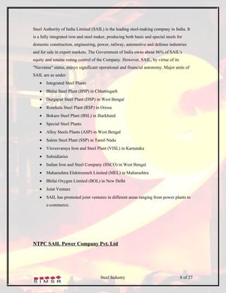 Steel Authority of India Limited (SAIL) is the leading steel-making company in India. It
is a fully integrated iron and steel maker, producing both basic and special steels for
domestic construction, engineering, power, railway, automotive and defense industries
and for sale in export markets. The Government of India owns about 86% of SAIL's
equity and retains voting control of the Company. However, SAIL, by virtue of its
"Navratna" status, enjoys significant operational and financial autonomy. Major units of
SAIL are as under:
   •   Integrated Steel Plants
   •   Bhilai Steel Plant (BSP) in Chhattisgarh
   •   Durgapur Steel Plant (DSP) in West Bengal
   •   Rourkela Steel Plant (RSP) in Orissa
   •   Bokaro Steel Plant (BSL) in Jharkhand
   •   Special Steel Plants
   •   Alloy Steels Plants (ASP) in West Bengal
   •   Salem Steel Plant (SSP) in Tamil Nadu
   •   Visvesvaraya Iron and Steel Plant (VISL) in Karnataka
   •   Subsidiaries
   •   Indian Iron and Steel Company (IISCO) in West Bengal
   •   Maharashtra Elektrosmelt Limited (MEL) in Maharashtra
   •   Bhilai Oxygen Limited (BOL) in New Delhi
   •   Joint Venture
   •   SAIL has promoted joint ventures in different areas ranging from power plants to
       e-commerce.




NTPC SAIL Power Company Pvt. Ltd




                                       Steel Industry                                8 of 27
 