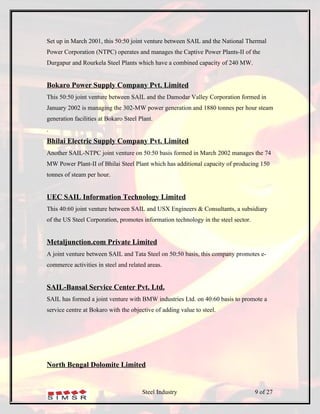 Set up in March 2001, this 50:50 joint venture between SAIL and the National Thermal
Power Corporation (NTPC) operates and manages the Captive Power Plants-II of the
Durgapur and Rourkela Steel Plants which have a combined capacity of 240 MW.


Bokaro Power Supply Company Pvt. Limited
This 50:50 joint venture between SAIL and the Damodar Valley Corporation formed in
January 2002 is managing the 302-MW power generation and 1880 tonnes per hour steam
generation facilities at Bokaro Steel Plant.
.
Bhilai Electric Supply Company Pvt. Limited
Another SAIL-NTPC joint venture on 50:50 basis formed in March 2002 manages the 74
MW Power Plant-II of Bhilai Steel Plant which has additional capacity of producing 150
tonnes of steam per hour.


UEC SAIL Information Technology Limited
This 40:60 joint venture between SAIL and USX Engineers & Consultants, a subsidiary
of the US Steel Corporation, promotes information technology in the steel sector.


Metaljunction.com Private Limited
A joint venture between SAIL and Tata Steel on 50:50 basis, this company promotes e-
commerce activities in steel and related areas.


SAIL-Bansal Service Center Pvt. Ltd.
SAIL has formed a joint venture with BMW industries Ltd. on 40:60 basis to promote a
service centre at Bokaro with the objective of adding value to steel.




North Bengal Dolomite Limited


                                       Steel Industry                               9 of 27
 