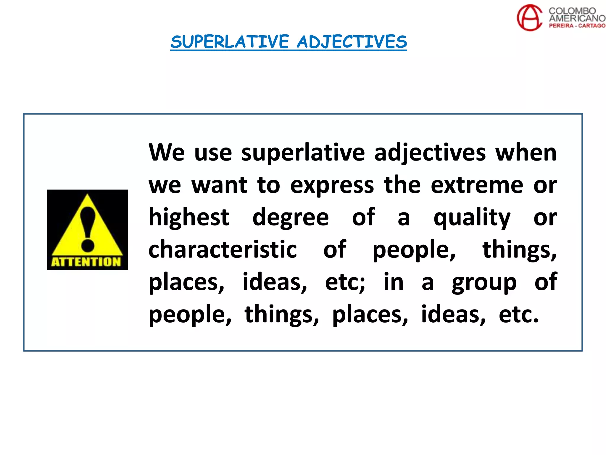 We use superlative adjectives when
we want to express the extreme or
highest degree of a quality or
characteristic of people, things,
places, ideas, etc; in a group of
people, things, places, ideas, etc.
SUPERLATIVE ADJECTIVES
 